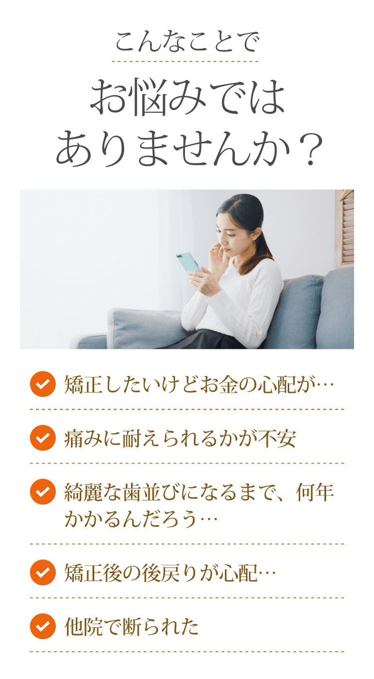 こんなことでお悩みではありませんか？ 矯正したいけどお金の心配が… 痛みに耐えられるかが不安 綺麗な歯並びになるまで、何年かかるんだろう… 矯正後の後戻りが心配… 他院で断られた